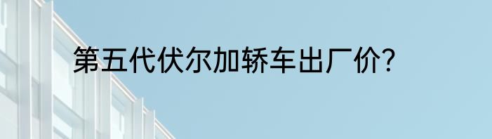 第五代伏尔加轿车出厂价？