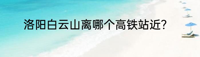 洛阳白云山离哪个高铁站近？