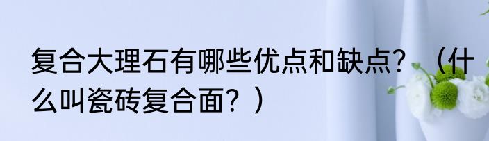 复合大理石有哪些优点和缺点？（什么叫瓷砖复合面？）