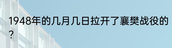 1948年的几月几日拉开了襄樊战役的？