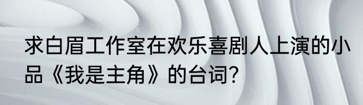 求白眉工作室在欢乐喜剧人上演的小品《我是主角》的台词？