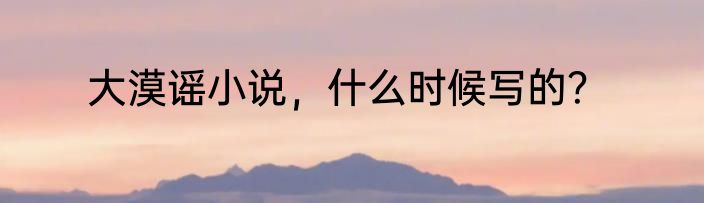 大漠谣小说，什么时候写的？