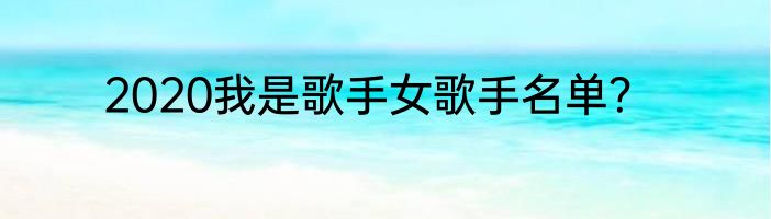 2020我是歌手女歌手名单？