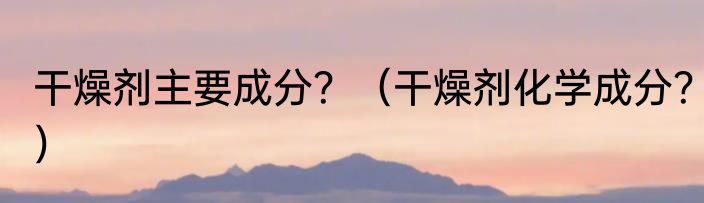 干燥剂主要成分？（干燥剂化学成分？）
