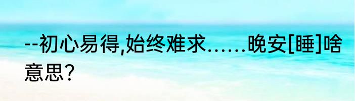 --初心易得,始终难求……晚安[睡]啥意思？