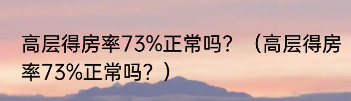 高层得房率73%正常吗？（高层得房率73%正常吗？）