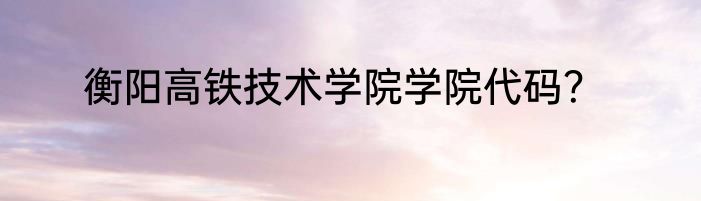 衡阳高铁技术学院学院代码？