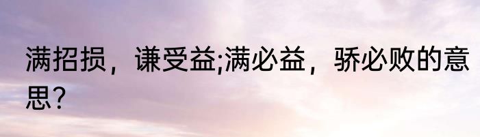 满招损，谦受益;满必益，骄必败的意思？