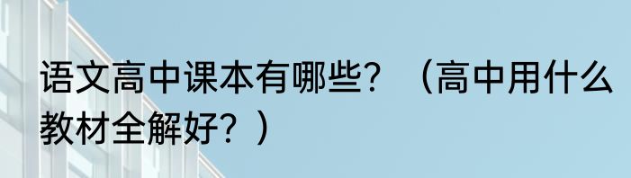 语文高中课本有哪些？（高中用什么教材全解好？）