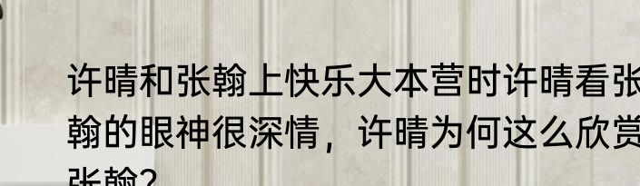 许晴和张翰上快乐大本营时许晴看张翰的眼神很深情，许晴为何这么欣赏张翰？