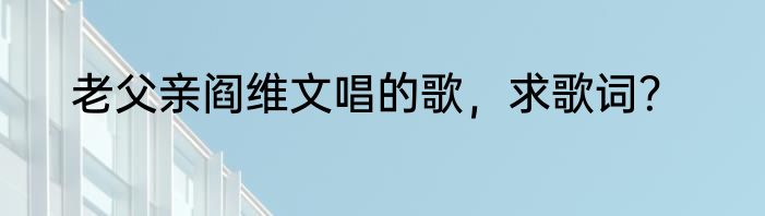 老父亲阎维文唱的歌，求歌词？