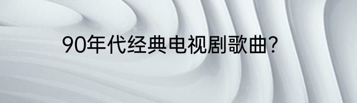 90年代经典电视剧歌曲？