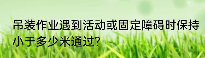 吊装作业遇到活动或固定障碍时保持小于多少米通过？