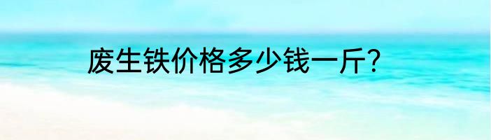 废生铁价格多少钱一斤？