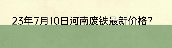 23年7月10日河南废铁最新价格？