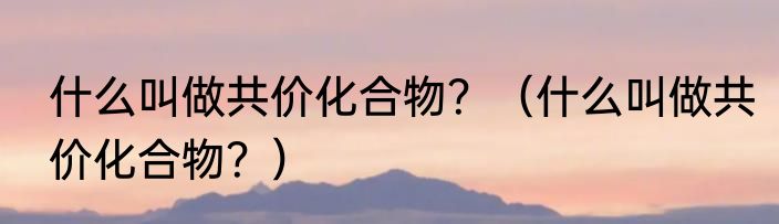 什么叫做共价化合物？（什么叫做共价化合物？）