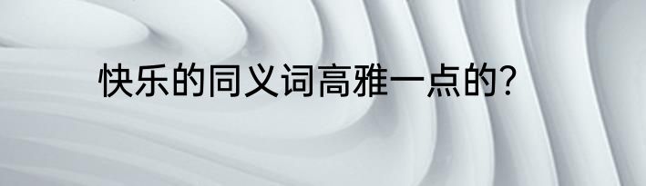 快乐的同义词高雅一点的？