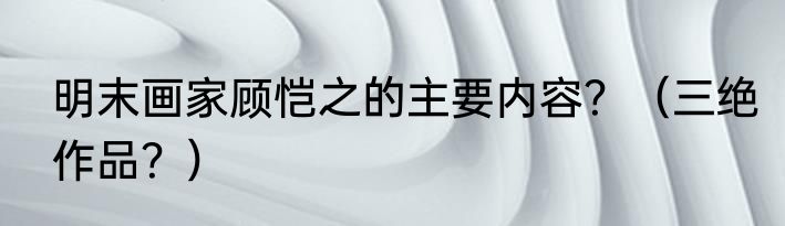 明末画家顾恺之的主要内容?(三绝作品?)