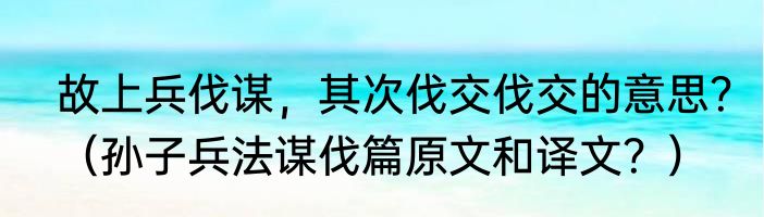 故上兵伐谋，其次伐交伐交的意思？（孙子兵法谋伐篇原文和译文？）