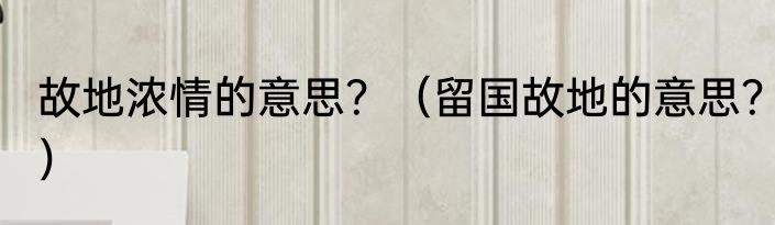 故地浓情的意思？（留国故地的意思？）