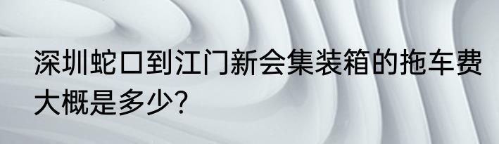 深圳蛇口到江门新会集装箱的拖车费大概是多少？