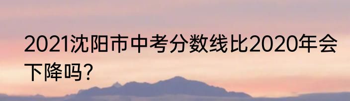 2021沈阳市中考分数线比2020年会下降吗？