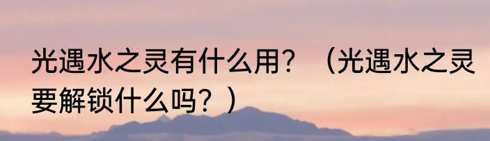 光遇水之灵有什么用？（光遇水之灵要解锁什么吗？）
