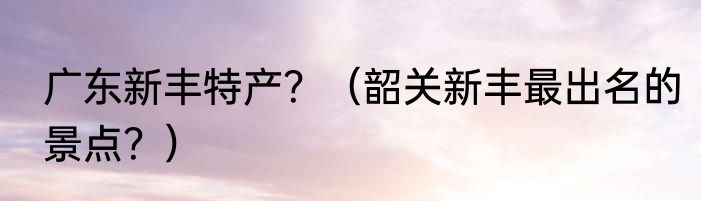 广东新丰特产？（韶关新丰最出名的景点？）