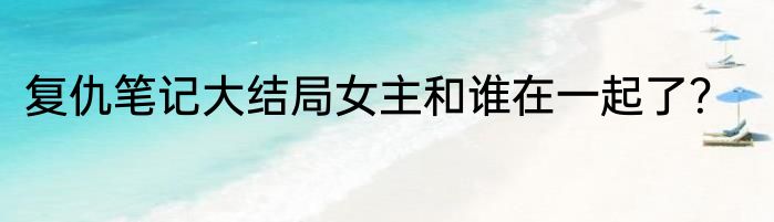 复仇笔记大结局女主和谁在一起了？