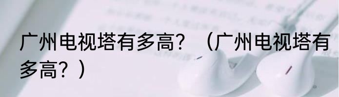 广州电视塔有多高？（广州电视塔有多高？）