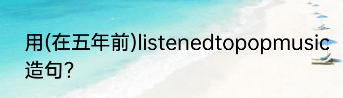 用(在五年前)listenedtopopmusic造句？