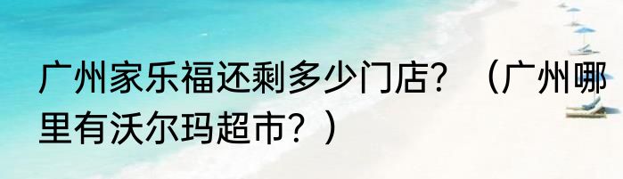 广州家乐福还剩多少门店？（广州哪里有沃尔玛超市？）