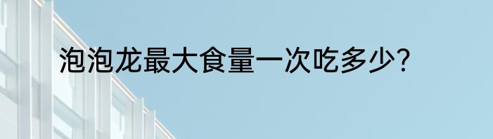 泡泡龙最大食量一次吃多少？