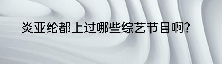 炎亚纶都上过哪些综艺节目啊？