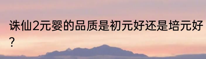 诛仙2元婴的品质是初元好还是培元好？