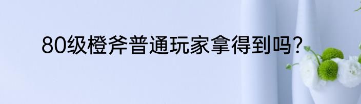 80级橙斧普通玩家拿得到吗？