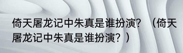 倚天屠龙记中朱真是谁扮演？（倚天屠龙记中朱真是谁扮演？）