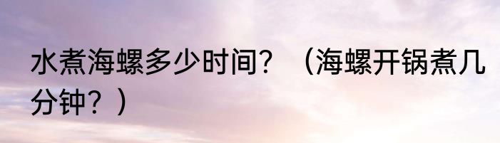 水煮海螺多少时间？（海螺开锅煮几分钟？）