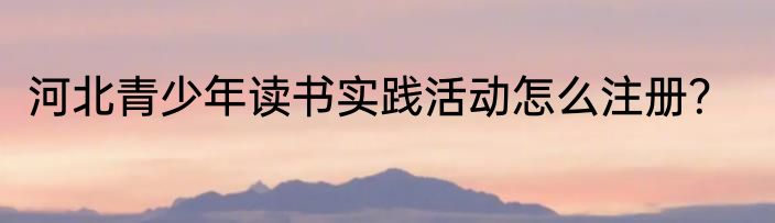 河北青少年读书实践活动怎么注册？