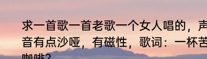 求一首歌一首老歌一个女人唱的，声音有点沙哑，有磁性，歌词：一杯苦咖啡？