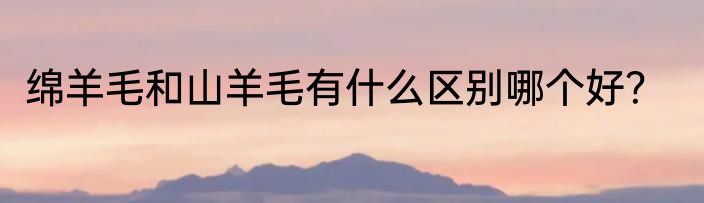 绵羊毛和山羊毛有什么区别哪个好？