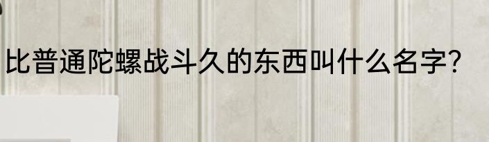 比普通陀螺战斗久的东西叫什么名字？