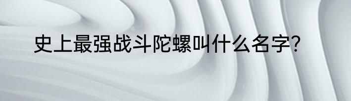 史上最强战斗陀螺叫什么名字？