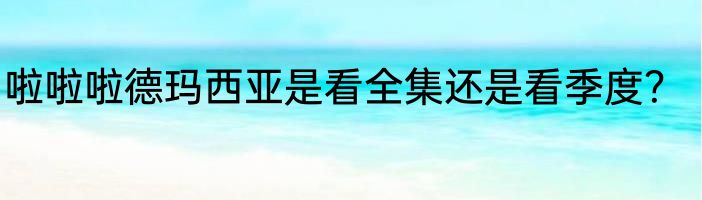 啦啦啦德玛西亚是看全集还是看季度？