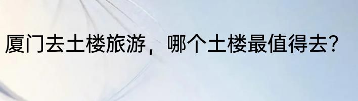 厦门去土楼旅游，哪个土楼最值得去？