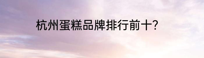 杭州蛋糕品牌排行前十？