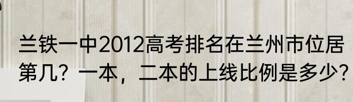 兰铁一中2012高考排名在兰州市位居第几？一本，二本的上线比例是多少？
