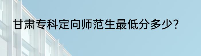 甘肃专科定向师范生最低分多少？