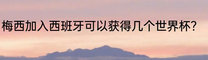 梅西加入西班牙可以获得几个世界杯？
