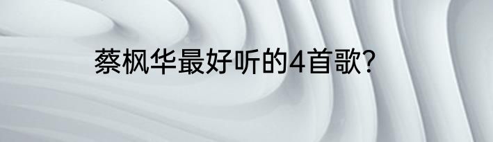 蔡枫华最好听的4首歌？